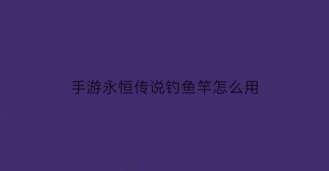 “手游永恒传说钓鱼竿怎么用(永恒传说第二个鱼竿怎么下去)