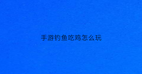 手游钓鱼吃鸡怎么玩(手游钓鱼游戏)