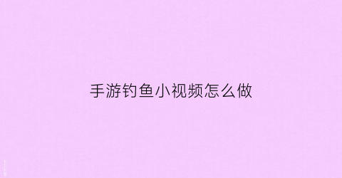 手游钓鱼小视频怎么做(钓鱼视频怎么弄能赚收益)