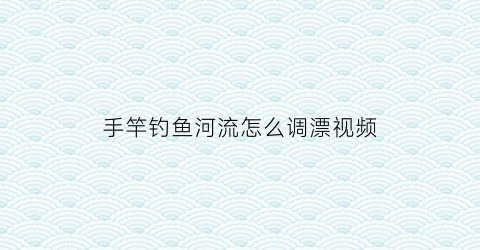 手竿钓鱼河流怎么调漂视频(手竿野钓调漂教学视频)