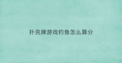 “扑克牌游戏钓鱼怎么算分(扑克牌钓鱼的游戏规则)