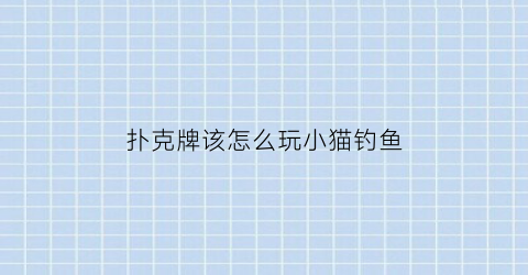 扑克牌该怎么玩小猫钓鱼(扑克牌小猫钓鱼玩法视频)