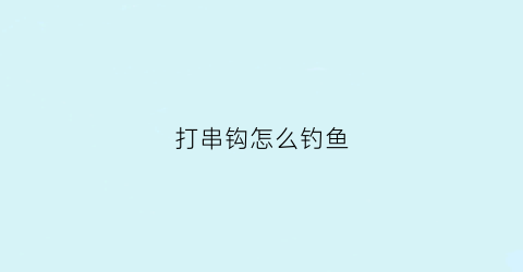 打串钩怎么钓鱼(怎样打串钩钓鱼视频)