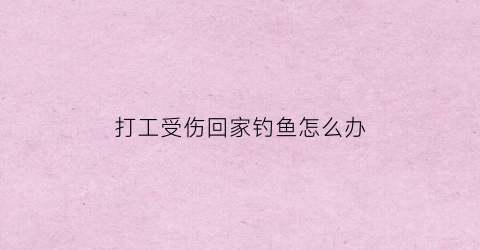 “打工受伤回家钓鱼怎么办(打工者受伤谁来负责)