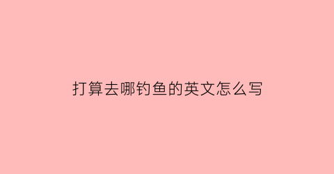 “打算去哪钓鱼的英文怎么写(我想要去钓鱼的英语)