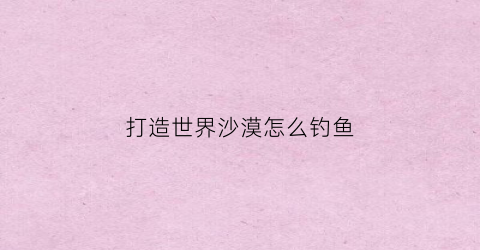 打造世界沙漠怎么钓鱼(打造世界沙漠怎么种出小麦)