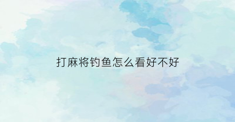 打麻将钓鱼怎么看好不好(打麻将钓鱼的规矩)