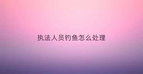 执法人员钓鱼怎么处理(执法钓鱼合法不)