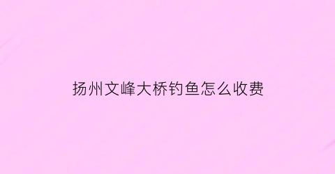 “扬州文峰大桥钓鱼怎么收费(扬州文峰塔在哪里)