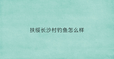 扶绥长沙村钓鱼怎么样(广西扶绥县钓鱼的地方有哪些)