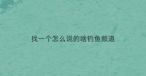 “找一个怎么说的啥钓鱼频道(钓鱼高手如何找鱼)