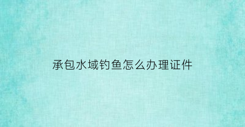 “承包水域钓鱼怎么办理证件(承包水域钓鱼怎么办理证件手续)