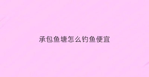 承包鱼塘怎么钓鱼便宜(承包鱼塘做钓鱼赚钱吗)
