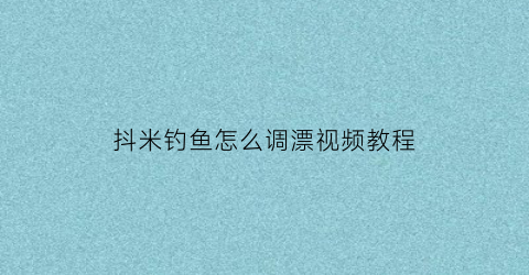 抖米钓鱼怎么调漂视频教程(抖米钓法怎么调漂)