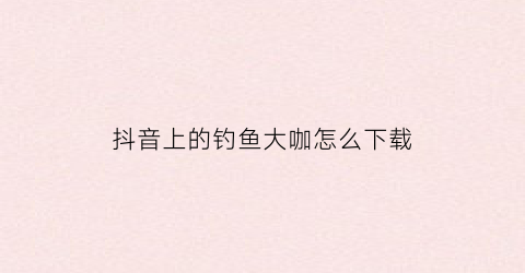 抖音上的钓鱼大咖怎么下载(抖音钓大鱼是真的假的)