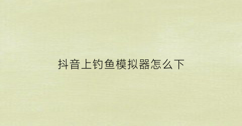 抖音上钓鱼模拟器怎么下(抖音小游戏钓鱼模拟器)