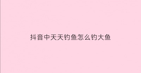抖音中天天钓鱼怎么钓大鱼(抖音里面的钓鱼是什么意思)