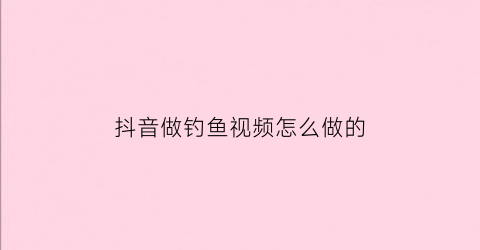 抖音做钓鱼视频怎么做的(钓鱼在抖音属于什么视频类型)