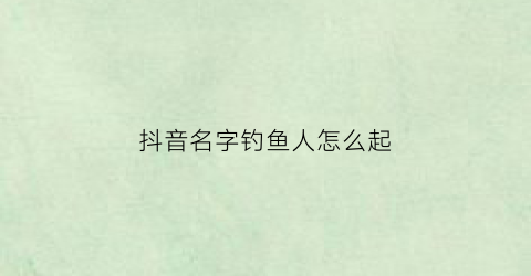 抖音名字钓鱼人怎么起(抖音钓鱼名字大全)