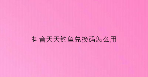 抖音天天钓鱼兑换码怎么用(抖音天天钓鱼兑换码怎么用不了)