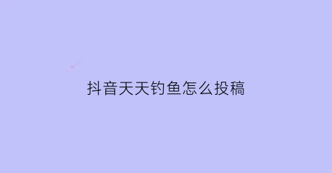 抖音天天钓鱼怎么投稿(抖音天天钓鱼怎么投稿赚钱)