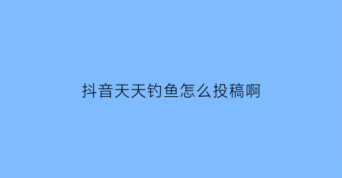 “抖音天天钓鱼怎么投稿啊(抖音上钓鱼是怎么回事)