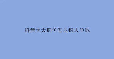 “抖音天天钓鱼怎么钓大鱼呢(天天钓鱼什么意思)