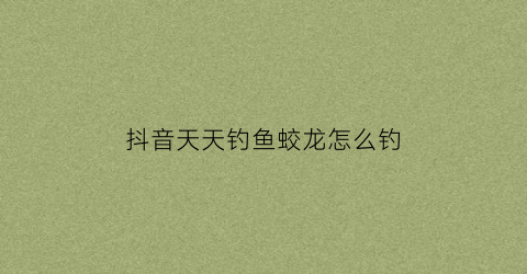 抖音天天钓鱼蛟龙怎么钓(抖音经常钓鱼的那个人叫什么)