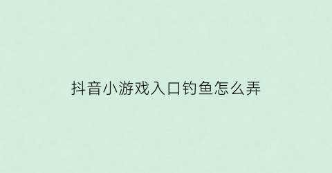 抖音小游戏入口钓鱼怎么弄(抖音上完整钓鱼口诀)