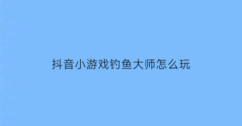 抖音小游戏钓鱼大师怎么玩(抖音小游戏钓鱼大师怎么玩视频)