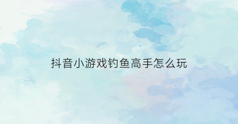 抖音小游戏钓鱼高手怎么玩(抖音钓鱼大师有哪些)
