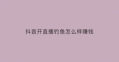 抖音开直播钓鱼怎么样赚钱(抖音钓鱼开直播利益是什么)