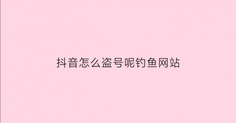 抖音怎么盗号呢钓鱼网站(在抖音上怎么盗号)