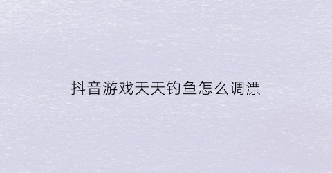 “抖音游戏天天钓鱼怎么调漂(抖音经常钓鱼的那个人叫什么)