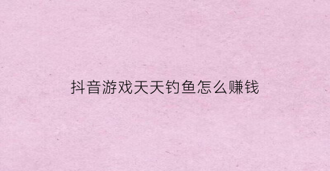 “抖音游戏天天钓鱼怎么赚钱(抖音钓鱼游戏浮漂)
