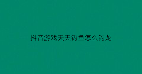 抖音游戏天天钓鱼怎么钓龙(天天钓鱼什么意思)