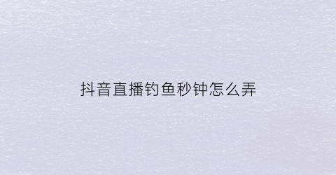 抖音直播钓鱼秒钟怎么弄(抖音钓鱼的主播)