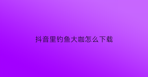 抖音里钓鱼大咖怎么下载(抖音钓鱼达人)