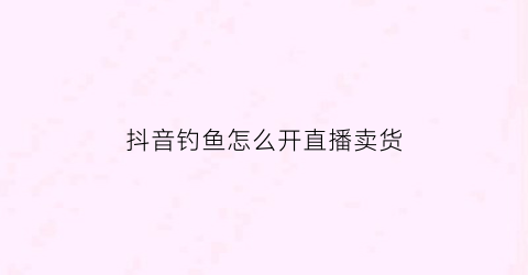抖音钓鱼怎么开直播卖货(抖音钓鱼开直播利益是什么)