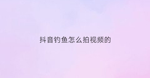 “抖音钓鱼怎么拍视频的(抖音钓鱼怎么拍视频的教程)