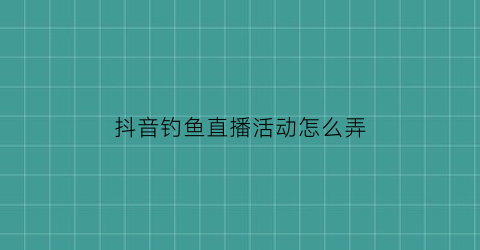 抖音钓鱼直播活动怎么弄(抖音钓鱼直播怎么赚钱)