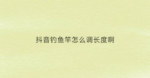 抖音钓鱼竿怎么调长度啊(抖音上鱼竿包钓多少斤的都是真的吗)