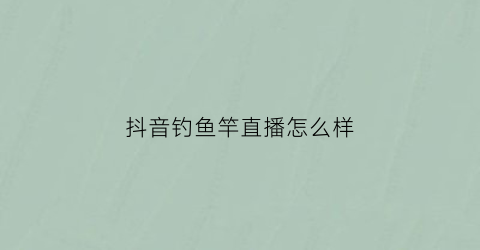 抖音钓鱼竿直播怎么样(抖音钓鱼竿直播怎么样啊)