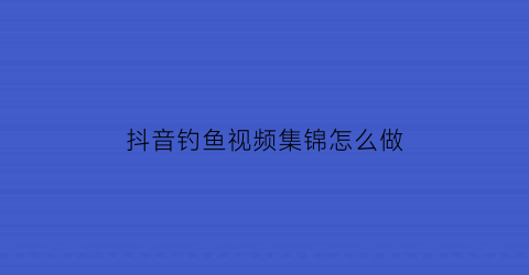 “抖音钓鱼视频集锦怎么做(抖音拍钓鱼作品)