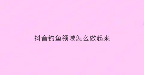抖音钓鱼领域怎么做起来(抖音上完整钓鱼口诀)