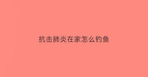抗击肺炎在家怎么钓鱼(抗击肺炎建议)