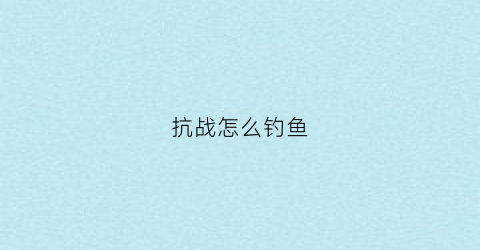 “抗战怎么钓鱼(钓鱼城抗日战争)