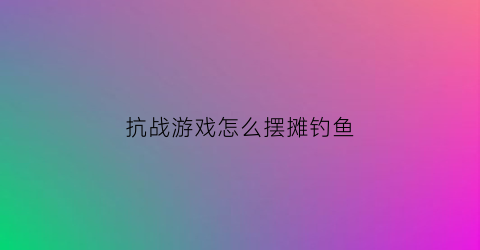 抗战游戏怎么摆摊钓鱼(抗战游戏攻略)