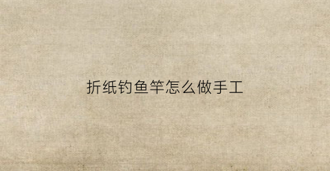 折纸钓鱼竿怎么做手工(手工钓鱼竿怎么做纸质)