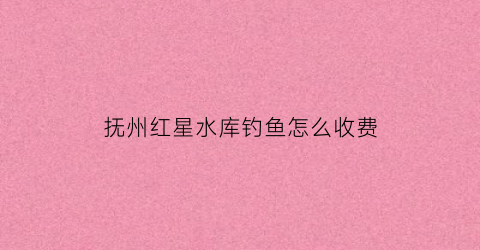 抚州红星水库钓鱼怎么收费(红星水库鱼馆)